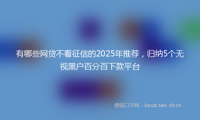 有哪些网贷不看征信的2025年推荐，归纳5个无视黑户百分百下款平台
