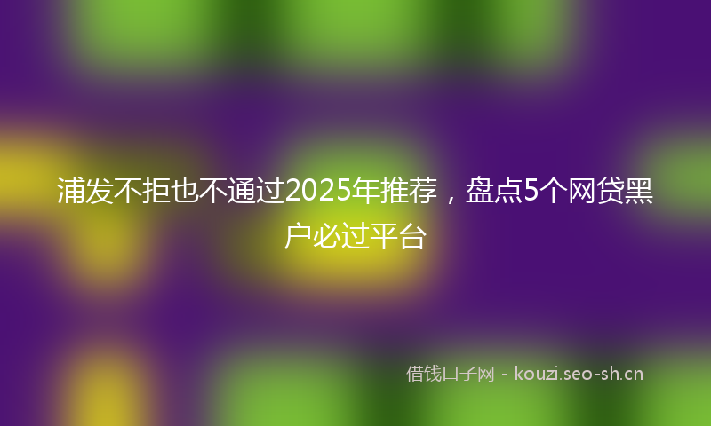 浦发不拒也不通过2025年推荐，盘点5个网贷黑户必过平台