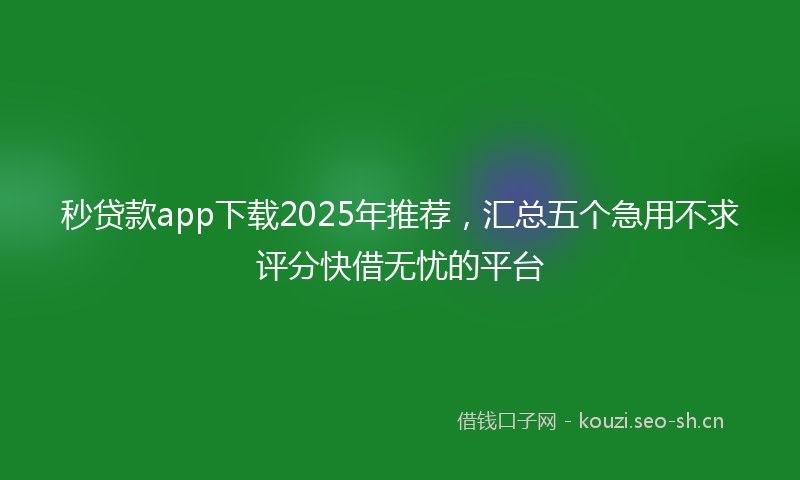 秒贷款app下载2025年推荐，汇总五个急用不求评分快借无忧的平台
