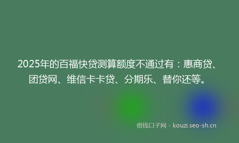 2025年的百福快贷测算额度不通过有：惠商贷、团贷网、维信卡卡贷、分期乐、替你还等。