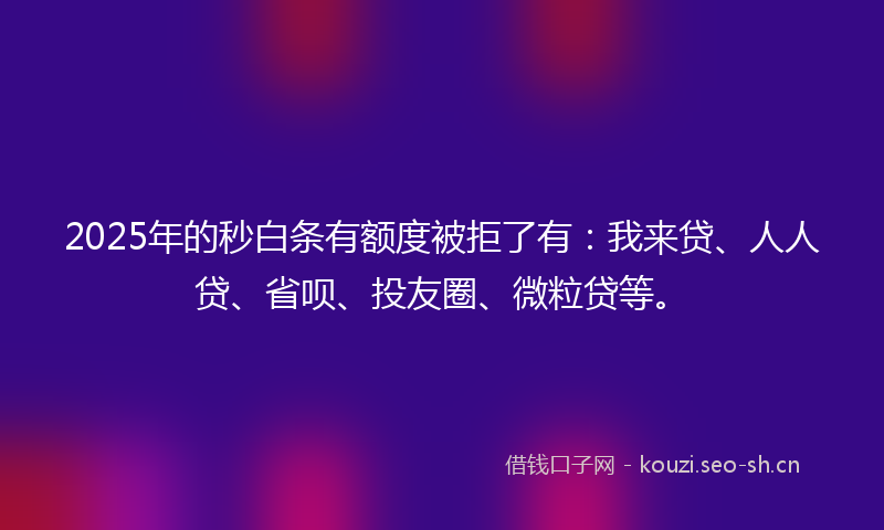 2025年的秒白条有额度被拒了有：我来贷、人人贷、省呗、投友圈、微粒贷等。
