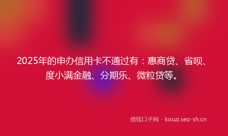 2025年的申办信用卡不通过有：惠商贷、省呗、度小满金融、分期乐、微粒贷等。