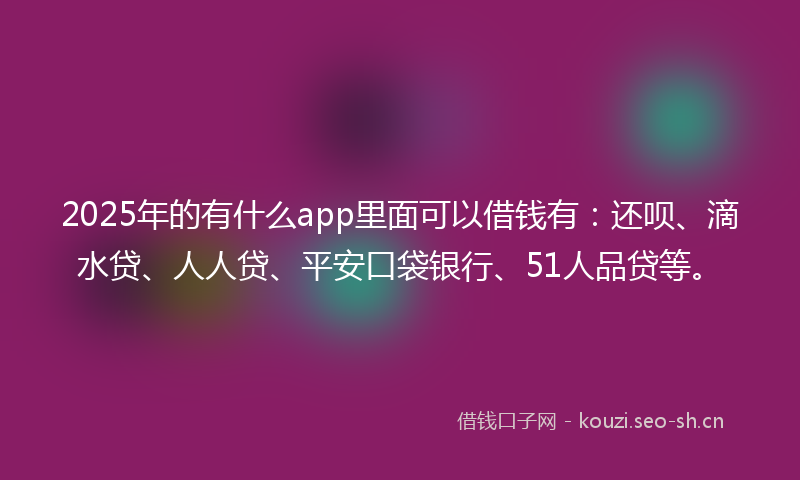2025年的有什么app里面可以借钱有：还呗、滴水贷、人人贷、平安口袋银行、51人品贷等。