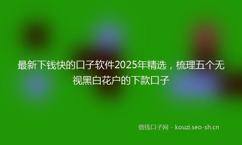 最新下钱快的口子软件2025年精选，梳理五个无视黑白花户的下款口子