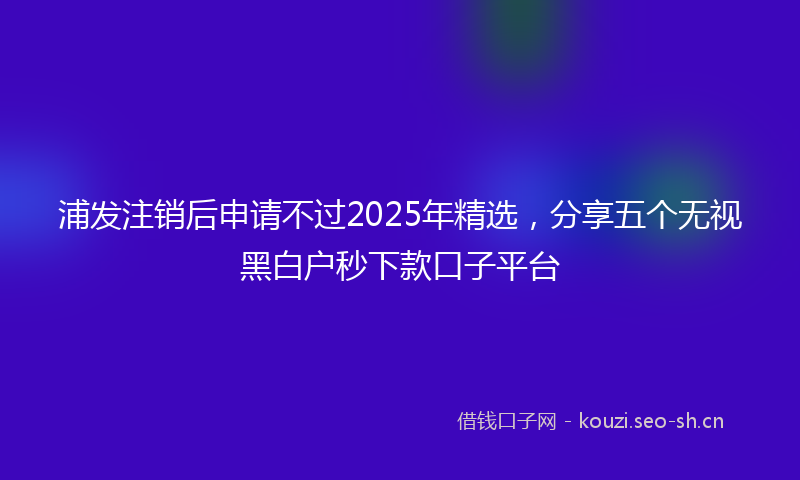 浦发注销后申请不过2025年精选，分享五个无视黑白户秒下款口子平台