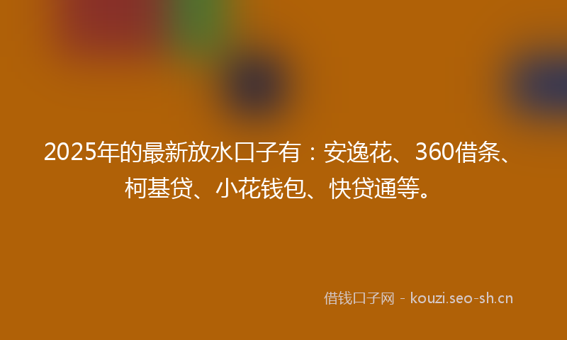 2025年的最新放水口子有：安逸花、360借条、柯基贷、小花钱包、快贷通等。