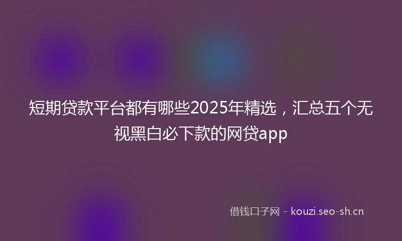 短期贷款平台都有哪些2025年精选，汇总五个无视黑白必下款的网贷app