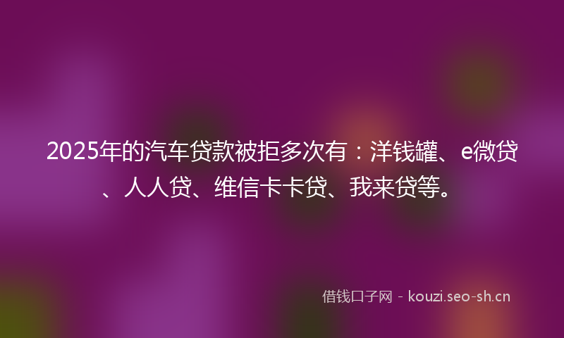 2025年的汽车贷款被拒多次有：洋钱罐、e微贷、人人贷、维信卡卡贷、我来贷等。