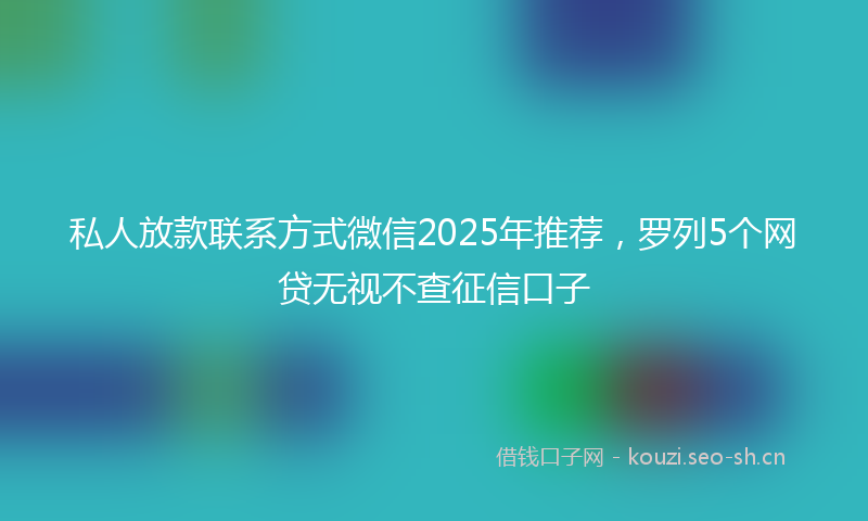 私人放款联系方式微信2025年推荐，罗列5个网贷无视不查征信口子