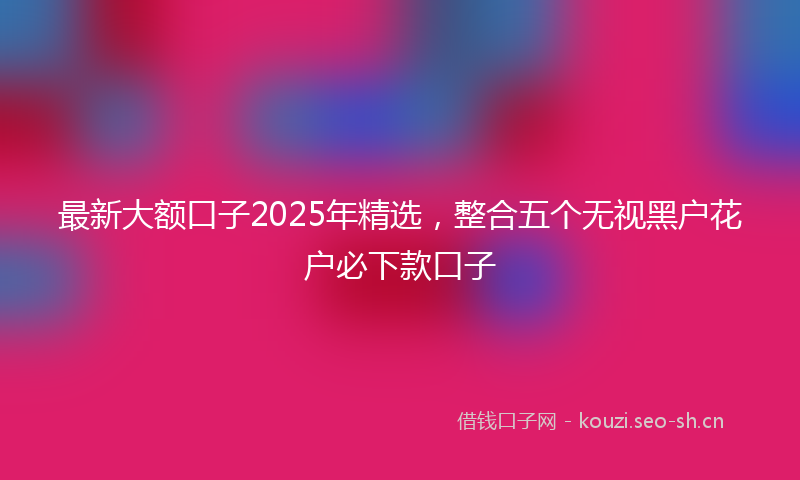 最新大额口子2025年精选，整合五个无视黑户花户必下款口子