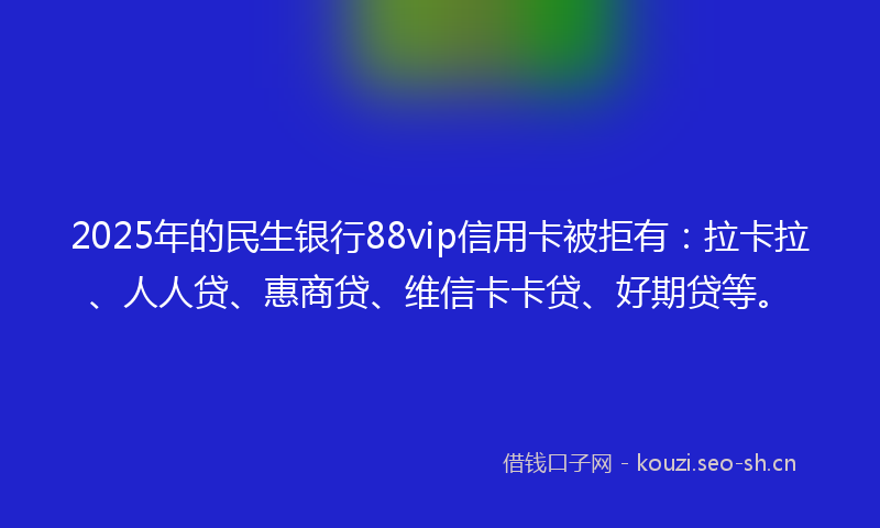 2025年的民生银行88vip信用卡被拒有：拉卡拉、人人贷、惠商贷、维信卡卡贷、好期贷等。