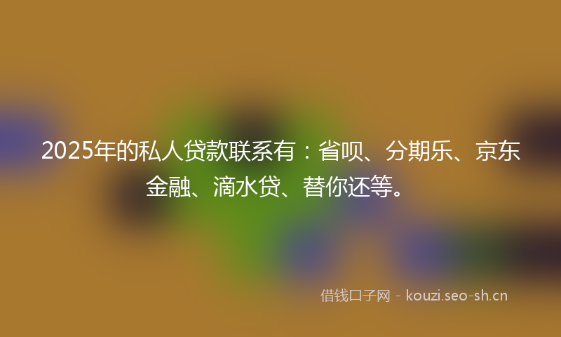 2025年的私人贷款联系有：省呗、分期乐、京东金融、滴水贷、替你还等。