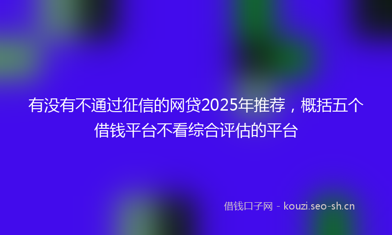 有没有不通过征信的网贷2025年推荐，概括五个借钱平台不看综合评估的平台