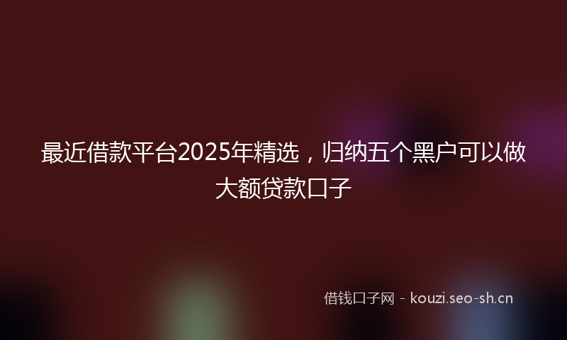 最近借款平台2025年精选，归纳五个黑户可以做大额贷款口子