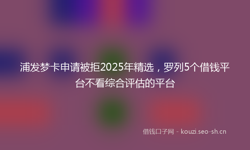 浦发梦卡申请被拒2025年精选，罗列5个借钱平台不看综合评估的平台