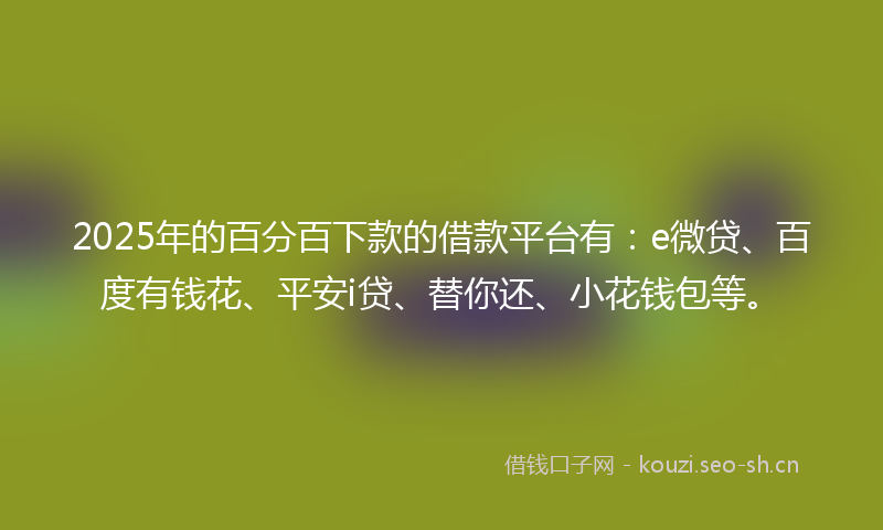 2025年的百分百下款的借款平台有:e微贷、百度有钱花、平安i贷、替你还、小花钱包等。