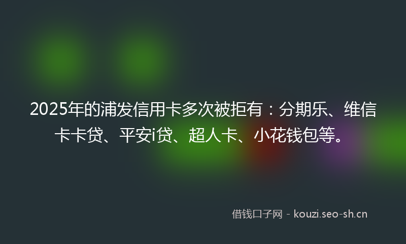 2025年的浦发信用卡多次被拒有：分期乐、维信卡卡贷、平安i贷、超人卡、小花钱包等。