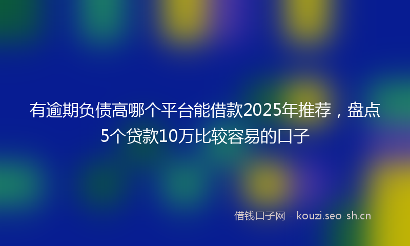 有逾期负债高哪个平台能借款2025年推荐，盘点5个贷款10万比较容易的口子