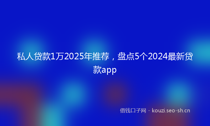 私人贷款1万2025年推荐，盘点5个2024最新贷款app