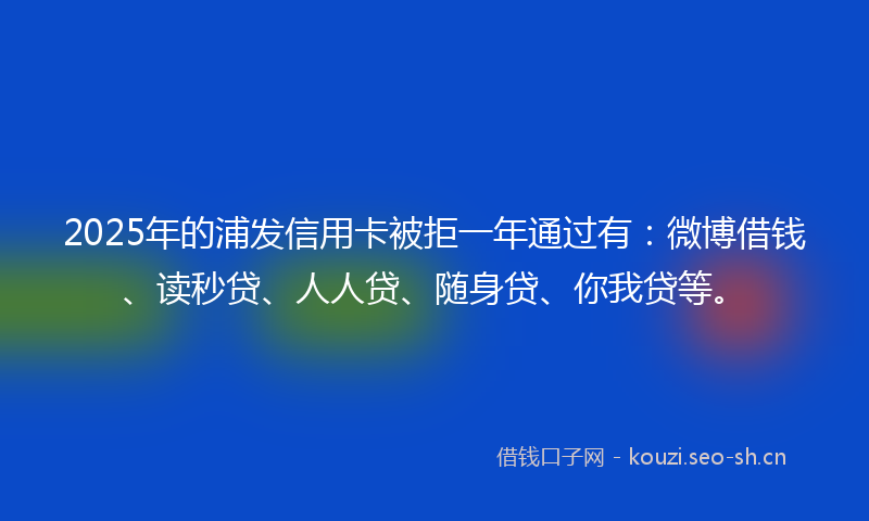 2025年的浦发信用卡被拒一年通过有：微博借钱、读秒贷、人人贷、随身贷、你我贷等。