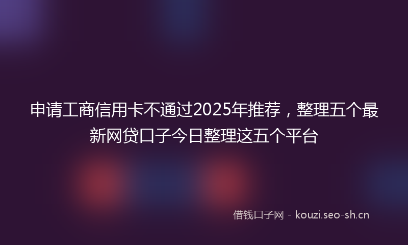 申请工商信用卡不通过2025年推荐,整理五个最新网贷口子今日整理这五个平台