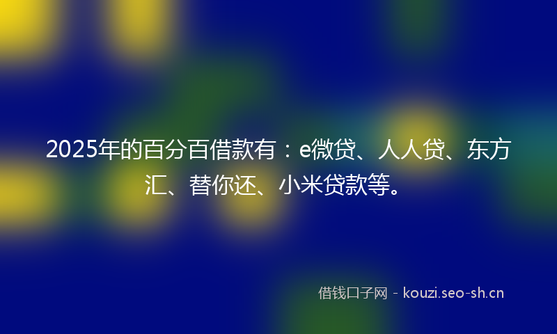 2025年的百分百借款有：e微贷、人人贷、东方汇、替你还、小米贷款等。