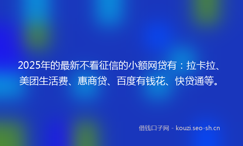 2025年的最新不看征信的小额网贷有：拉卡拉、美团生活费、惠商贷、百度有钱花、快贷通等。