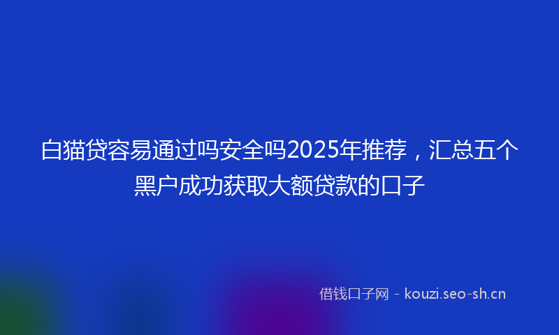 白猫贷容易通过吗安全吗2025年推荐，汇总五个黑户成功获取大额贷款的口子