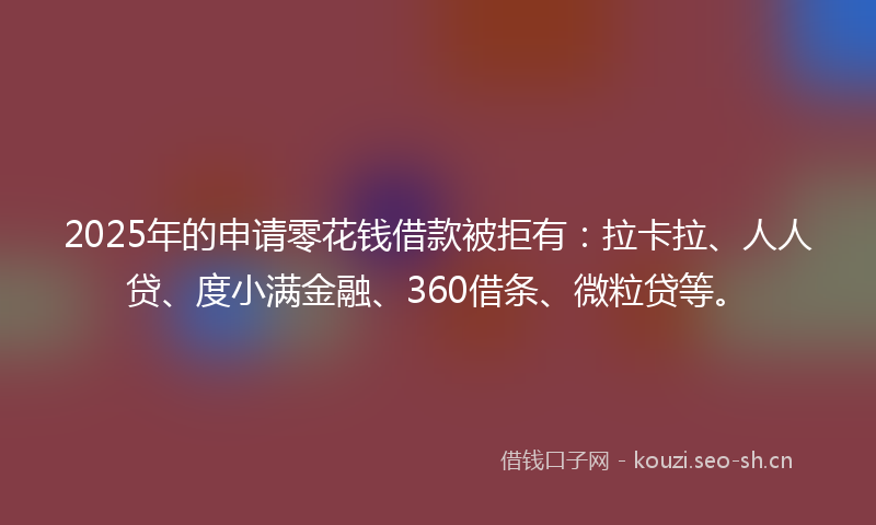 2025年的申请零花钱借款被拒有：拉卡拉、人人贷、度小满金融、360借条、微粒贷等。