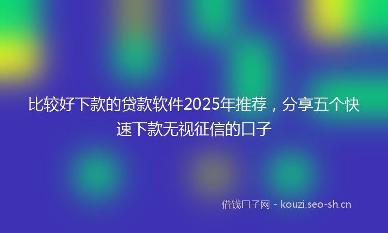比较好下款的贷款软件2025年推荐，分享五个快速下款无视征信的口子