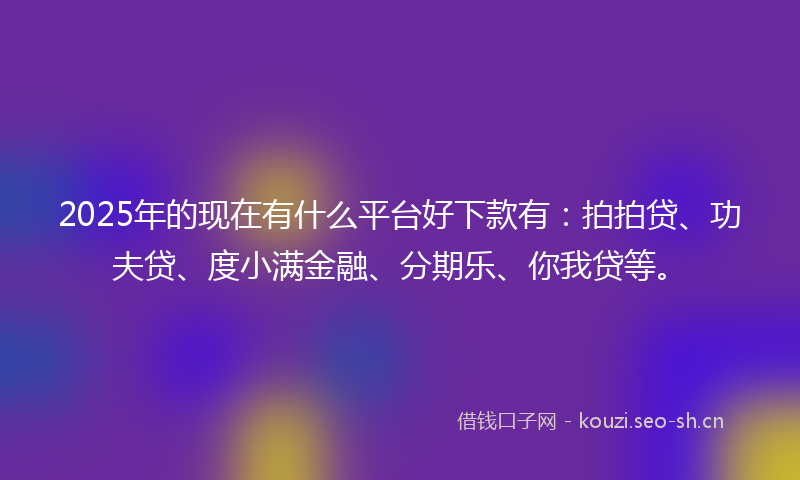 2025年的现在有什么平台好下款有：拍拍贷、功夫贷、度小满金融、分期乐、你我贷等。