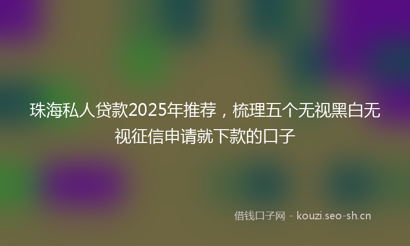 珠海私人贷款2025年推荐，梳理五个无视黑白无视征信申请就下款的口子