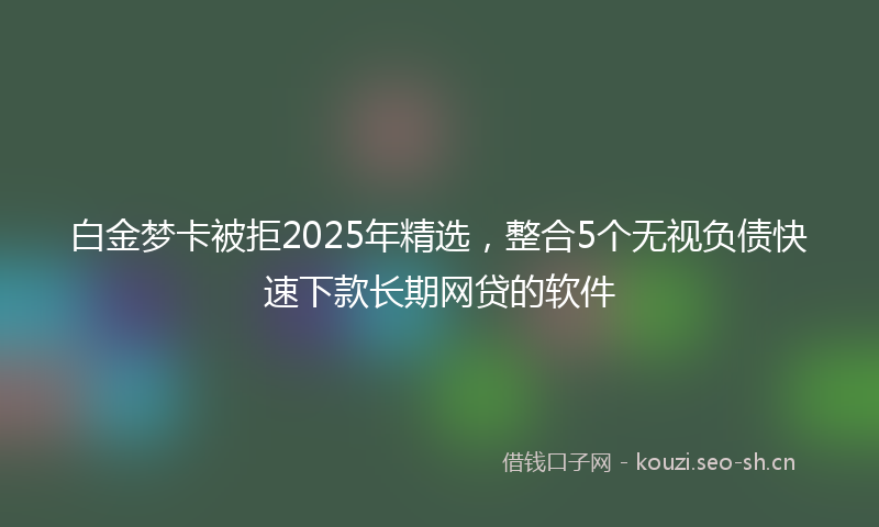 白金梦卡被拒2025年精选，整合5个无视负债快速下款长期网贷的软件