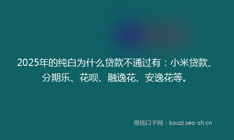 2025年的纯白为什么贷款不通过有：小米贷款、分期乐、花呗、融逸花、安逸花等。