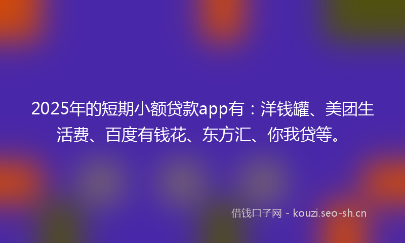 2025年的短期小额贷款app有：洋钱罐、美团生活费、百度有钱花、东方汇、你我贷等。