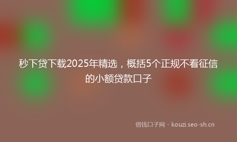秒下贷下载2025年精选，概括5个正规不看征信的小额贷款口子