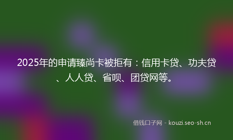 2025年的申请臻尚卡被拒有：信用卡贷、功夫贷、人人贷、省呗、团贷网等。