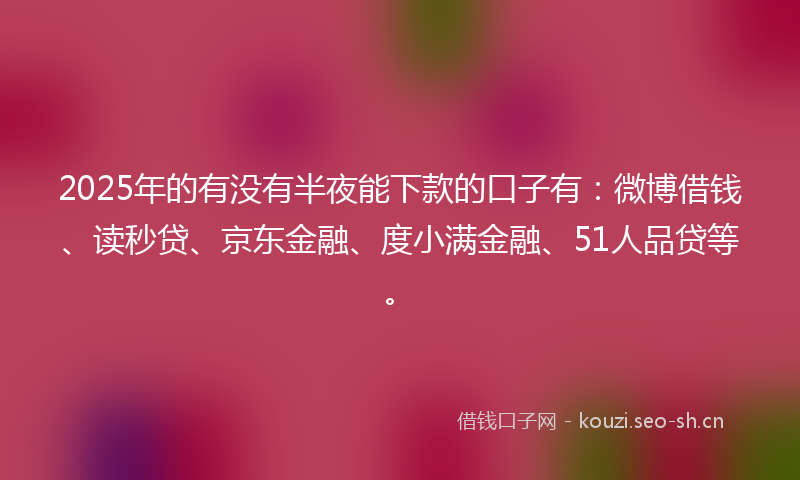 2025年的有没有半夜能下款的口子有：微博借钱、读秒贷、京东金融、度小满金融、51人品贷等。