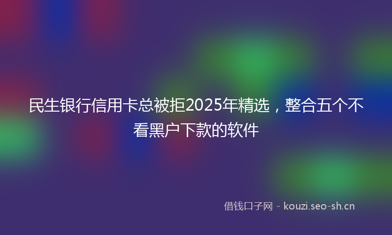 民生银行信用卡总被拒2025年精选，整合五个不看黑户下款的软件