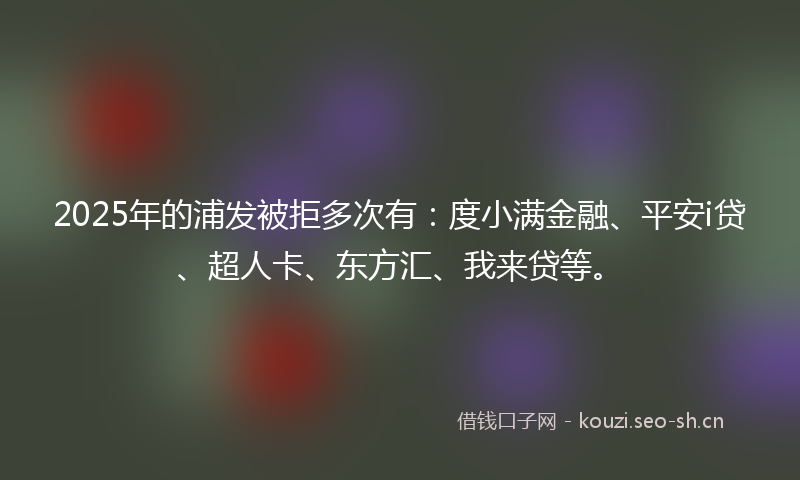 2025年的浦发被拒多次有：度小满金融、平安i贷、超人卡、东方汇、我来贷等。