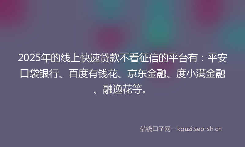 2025年的线上快速贷款不看征信的平台有：平安口袋银行、百度有钱花、京东金融、度小满金融、融逸花等。