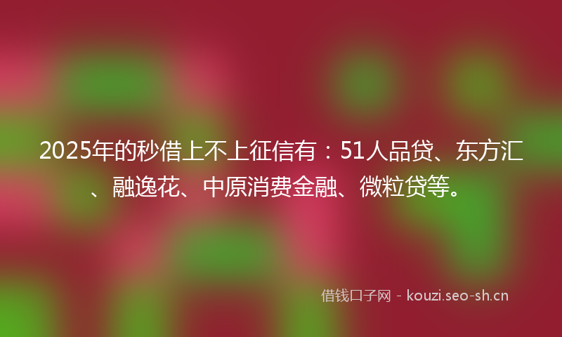 2025年的秒借上不上征信有：51人品贷、东方汇、融逸花、中原消费金融、微粒贷等。