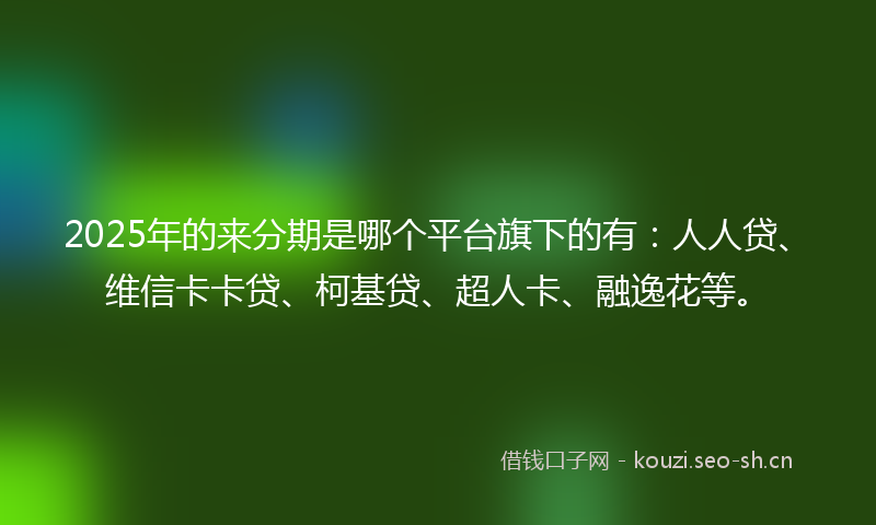 2025年的来分期是哪个平台旗下的有：人人贷、维信卡卡贷、柯基贷、超人卡、融逸花等。
