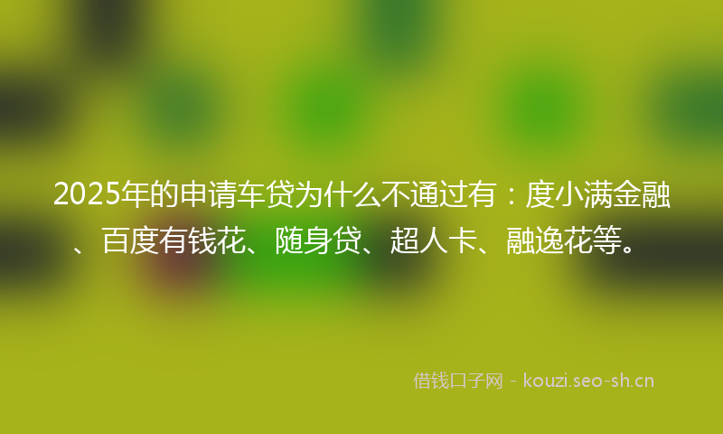 2025年的申请车贷为什么不通过有：度小满金融、百度有钱花、随身贷、超人卡、融逸花等。