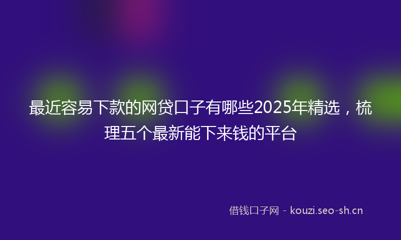 最近容易下款的网贷口子有哪些2025年精选，梳理五个最新能下来钱的平台