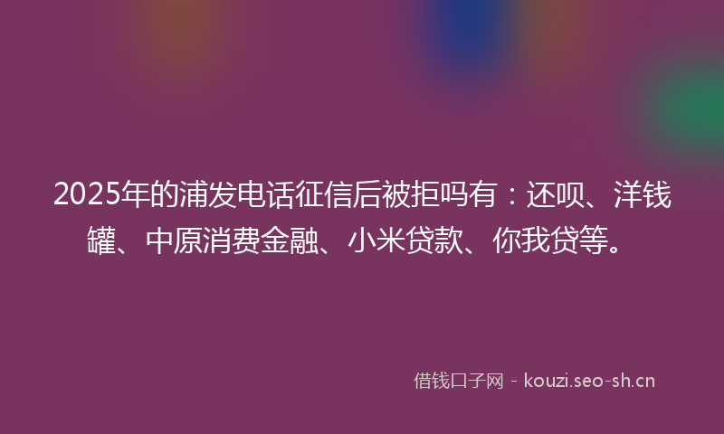 2025年的浦发电话征信后被拒吗有：还呗、洋钱罐、中原消费金融、小米贷款、你我贷等。