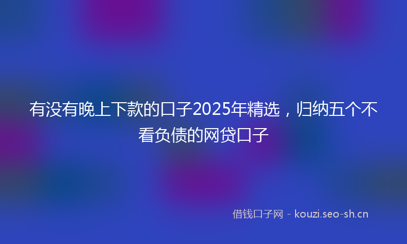 有没有晚上下款的口子2025年精选，归纳五个不看负债的网贷口子