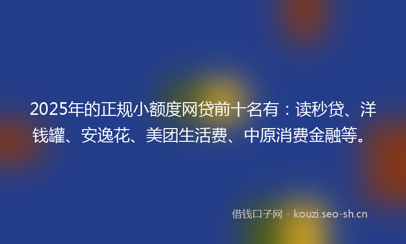 2025年的正规小额度网贷前十名有：读秒贷、洋钱罐、安逸花、美团生活费、中原消费金融等。