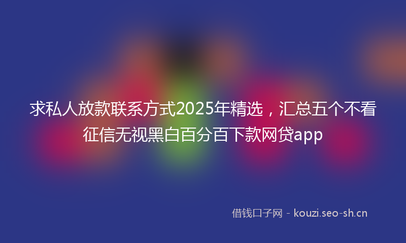 求私人放款联系方式2025年精选，汇总五个不看征信无视黑白百分百下款网贷app