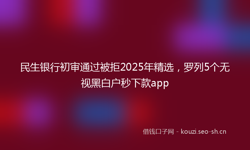 民生银行初审通过被拒2025年精选，罗列5个无视黑白户秒下款app